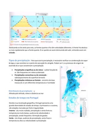 Deslocando-se de oeste para este, as frentes quente e fria têm velocidades diferentes. A frente fria desloca-
se mais rapidamente que a frente quente. O ar quente vai assim diminuindo até subir, entrando assim em
oclusão.
Tipos de precipitação - Para que ocorra precipitação, é necessário verificar-se condensação do vapor
de água, o que acontece se o ponto de saturação for atingido. Podem ser 3, os processos de origem de
ascensão do ar que caracterizam a precipitação:
 Precipitações orográficas ou de relevo - subida forçada do
ar. São frequentes em relevo acidentado
 Precipitações convectivas ou de convecção -
sobreaquecimento da superfície terrestre
 Precipitações ciclónicas ou frontais - encontro de duas
massas de ar com diferentes temperaturas e humidade
Distribuição da precipitação 
Afetada pela latitude, relevo e distância ao mar
Estados de tempo em Portugal
Devido à sua localização geográfica, Portugal apresenta uma
grande diversidade de estados de tempo. A primaveira e o outono,
são estações marcadas por forte irregularidade.
Inverno - céu muito nublado, precipitação e vento forte ou
temperaturas muito baixas, ausência de nebulosidade e
precipitação, sendo frequente a formação de geadas
Verão - céu limpo, ausência de precipitação, vento fraco e
temperaturas altas ou nebulosidade e precipitação
 