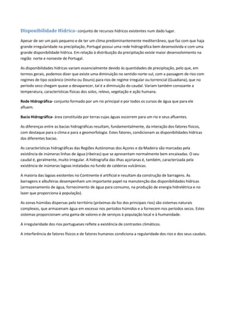 Disponibilidade Hídrica- conjunto de recursos hídricos existentes num dado lugar.
Apesar de ser um país pequeno e de ter um clima predominantemente mediterrâneo, que faz com que haja
grande irregularidade na precipitação, Portugal possui uma rede hidrográfica bem desenvolvida e com uma
grande disponibilidade hídrica. Em relação à distribuição da precipitação existe maior desenvolvimento na
região norte e noroeste de Portugal.
As disponibilidades hídricas variam essencialmente devido às quantidades de precipitação, pelo que, em
termos gerais, podemos dizer que existe uma diminuição no sentido norte-sul, com a passagem de rios com
regimes de tipo oceânico (minho ou Douro) para rios de regime irregular ou torrencial (Guadiana), que no
período seco chegam quase a desaparecer, tal é a diminuição do caudal. Variam também consoante a
temperatura, características físicas dos solos, relevo, vegetação e ação humana.
Rede Hidrográfica- conjunto formado por um rio principal e por todos os cursos de água que para ele
afluem.
Bacia Hidrográfica- área constituída por terras cujas águas escorrem para um rio e seus afluentes.
As diferenças entre as bacias hidrográficas resultam, fundamentalmente, da interação dos fatores físicos,
com destaque para o clima e para a geomorfologia. Estes fatores, condicionam as disponibilidades hídricas
das diferentes bacias.
As características hidrográficas das Regiões Autónomas dos Açores e da Madeira são marcadas pela
existência de inúmeras linhas de água (ribeiras) que se apresentam normalmente bem encaixadas. O seu
caudal é, geralmente, muito irregular. A hidrografia das ilhas açorianas é, também, caracterizada pela
existência de inúmeras lagoas instaladas no fundo de caldeiras vulcânicas.
A maioria das lagoas existentes no Continente é artificial e resultam da construção de barragens. As
barragens e albufeiras desempenham um importante papel na manutenção das disponibilidades hídricas
(armazenamento de água, fornecimento de água para consumo, na produção de energia hidrelétrica e no
lazer que proporciona à população).
As zonas húmidas dispersas pelo território (próximas da foz dos principais rios) são sistemas naturais
complexos, que armazenam água em excesso nos períodos húmidos e a fornecem nos períodos secos. Estes
sistemas proporcionam uma gama de valores e de serviços à população local e à humanidade.
A irregularidade dos rios portugueses reflete a existência de contrastes climáticos.
A interferência de fatores físicos e de fatores humanos condiciona a regularidade dos rios e dos seus caudais.
 