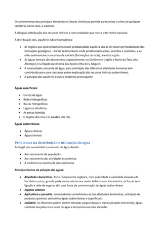 O conhecimento dos principais elementos e fatores climáticos permite caracterizar o clima de qualquer
território, neste caso, o nacional.
A desigual distribuição dos recursos hídricos é uma realidade que marca o território nacional.
A distribuição dos, aquíferos não é homogénea:
 As regiões que apresentam uma maior produtividade aquífera são as de maior permeabilidade das
formações geológicas – Bacias sedimentares onde predominam areias, arenitos e cascalhes, e as
orlas sedimentares com áreas de calcário (formações cársicas), arenitos e grés.
 As águas termais são abundantes, especialmente, no Continente (região a Norte do Tejo, Alto
Alentejo) e na Região Autónoma dos Açores (Ilha de S. Miguel).
 A necessidade crescente de água, para satisfação das diferentes atividades humanas tem
contribuído para uma crescente sobre-exploração dos recursos hídricos subterrâneos.
 A poluição dos aquíferos é outro problema preocupante
Águas superficiais:
 Cursos de água
 Redes hidrográficas
 Bacias hidrográficas
 Lagoas e albufeiras
 As zonas húmidas
 O regime dos rios e os caudais dos rios
Águas subterrâneas:
 Águas cársicas
 Águas termais
Problemas na distribuição e utilização da água
Portugal tem aumentado o consumo de água devido:
 Ao crescimento da população
 Ao crescimento das atividades económicas
 À melhoria no sistema de abastecimento
Principais fontes de poluição das águas:
 Atividades domésticas- forte componente orgânica, com quantidade e variedade elevadas de
bactérias e vírus; grande parte ainda retoma aos meios hídricos sem tratamento; as fossas sem
ligação à rede de esgotos são uma fonte de contaminação de águas subterrâneas
 Esgotos urbanos
 Agricultura e pecuária- consequências semelhantes às das atividades domésticas; utilização de
produtos químicos contamina águas subterrâneas e superficiais
 Indústria- os efluentes podem conter elevadas cargas tóxicas e metais pesados (mercúrio); águas
residuais lançadas nos cursos de água a temperaturas mais elevadas
 