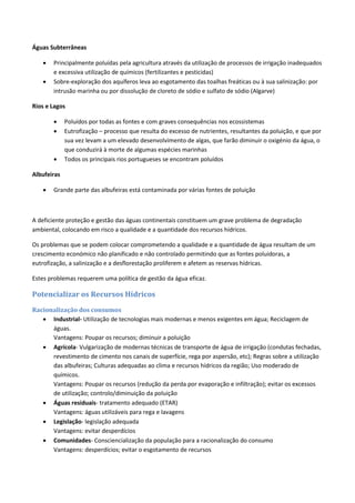 Águas Subterrâneas
 Principalmente poluídas pela agricultura através da utilização de processos de irrigação inadequados
e excessiva utilização de químicos (fertilizantes e pesticidas)
 Sobre-exploração dos aquíferos leva ao esgotamento das toalhas freáticas ou à sua salinização: por
intrusão marinha ou por dissolução de cloreto de sódio e sulfato de sódio (Algarve)
Rios e Lagos
 Poluídos por todas as fontes e com graves consequências nos ecossistemas
 Eutrofização – processo que resulta do excesso de nutrientes, resultantes da poluição, e que por
sua vez levam a um elevado desenvolvimento de algas, que farão diminuir o oxigénio da água, o
que conduzirá à morte de algumas espécies marinhas
 Todos os principais rios portugueses se encontram poluídos
Albufeiras
 Grande parte das albufeiras está contaminada por várias fontes de poluição
A deficiente proteção e gestão das águas continentais constituem um grave problema de degradação
ambiental, colocando em risco a qualidade e a quantidade dos recursos hídricos.
Os problemas que se podem colocar comprometendo a qualidade e a quantidade de água resultam de um
crescimento económico não planificado e não controlado permitindo que as fontes poluidoras, a
eutrofização, a salinização e a desflorestação proliferem e afetem as reservas hídricas.
Estes problemas requerem uma política de gestão da água eficaz.
Potencializar os Recursos Hídricos
Racionalização dos consumos
 Industrial- Utilização de tecnologias mais modernas e menos exigentes em água; Reciclagem de
águas.
Vantagens: Poupar os recursos; diminuir a poluição
 Agrícola- Vulgarização de modernas técnicas de transporte de água de irrigação (condutas fechadas,
revestimento de cimento nos canais de superfície, rega por aspersão, etc); Regras sobre a utilização
das albufeiras; Culturas adequadas ao clima e recursos hídricos da região; Uso moderado de
químicos.
Vantagens: Poupar os recursos (redução da perda por evaporação e infiltração); evitar os excessos
de utilização; controlo/diminuição da poluição
 Águas residuais- tratamento adequado (ETAR)
Vantagens: águas utilizáveis para rega e lavagens
 Legislação- legislação adequada
Vantagens: evitar desperdícios
 Comunidades- Consciencialização da população para a racionalização do consumo
Vantagens: desperdícios; evitar o esgotamento de recursos
 