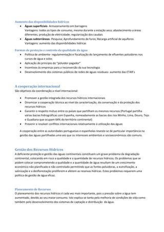 Aumento das disponibilidades hídricas
 Águas superficiais- Armazenamento em barragens
Vantagens: todos os tipos de consumo, mesmo durante a estação seca; abastecimento a áreas
diferentes; produção de eletricidade; regularização dos caudais
 Águas subterrâneas- Pesquisa; Aprofundamento de furos; Recarga artificial de aquíferos
Vantagens: aumento das disponibilidades hídricas
Formas de proteção e controlo da qualidade da água
 Política de ambiente- regulamentação e fiscalização do lançamento de efluentes poluidores nos
cursos de água e solos
 Aplicação do principio do “poluidor-pagador”
 Incentivos às empresas para a reconversão da sua tecnologia
 Desenvolvimento dos sistemas públicos de redes de águas residuais- aumento das ETAR’s
A cooperação internacional
São objetivos da coordenação a nível internacional:
 Promover a gestão integrada dos recursos hídricos internacionais
 Dinamizar a cooperação técnica ao nível da caracterização, da conservação e da proteção dos
recursos hídricos
 Garantir o respeito mútuo entre os países que partilham os mesmos recursos (Portugal partilha
várias bacias hidrográficas com Espanha, nomeadamente as bacias dos rios Minho, Lima, Douro, Tejo
e Guadiana que ocupam 64% do território continental)
 Prevenir e resolver conflitos internacionais relativamente à utilização das águas
A cooperação entre as autoridades portuguesas e espanholas reveste-se de particular importância na
gestão das águas partilhadas uma vez que os interesses ambientais e socioeconómicos são comuns.
Gestão dos Recursos Hídricos
A deficiente proteção e gestão das águas continentais constituem um grave problema da degradação
continental, colocando em risco a qualidade e a quantidade de recursos hídricos. Os problemas que se
podem colocar comprometendo a qualidade e a quantidade de água resultam de um crescimento
económico não planificado e não controlado permitindo que as fontes poluidoras, a eutrofização, a
salinização e a desflorestação proliferem e afetem as reservas hídricas. Estes problemas requerem uma
política de gestão de água eficaz.
Planeamento de Recursos
O planeamento dos recursos hídricos é cada vez mais importante, pois a pressão sobre a água tem
aumentado, devido ao seu maior consumo. Isto explica-se tanto pela melhoria de condições de vida como
também pelo desenvolvimento dos sistemas de captação e distribuição da água.
 
