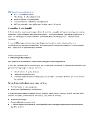 ZEE (Zona Económica Exclusiva):
 As ZEE são mares territoriais;
 Intensificação da actividade piscatória
 Modernização das frotas pesqueiras
 Todos os interesses em torno do sector pesqueiro
 A ZEE portuguesa é a maior da Europa e uma das maiores do mundo.
A necessidade de controlo da ZEE:
O Direito Marítimo reconhece a Portugal o direito de controlar a poluição, as trocas comerciais, as mercadorias
que entram e saem do pais por via marítima, de maneira a evitar o contrabando. Para exercer este controlo, o
nosso país terá de possuir um a marinha bem apetrechada, tecnicamente preparada e suficientemente
numerosa.
A enorme ZEE portuguesa representa um grande potencial económico para o país, sobretudo se se
considerarem recursos ainda não exploráveis. No entanto também representa um a enorme responsabilidade
face a preservação de tão extensa área marítima.
Potencialidades do litoral
A potencialização do uso do mar:
Para potencializar o uso do mar e necessário conhecer, gerir, controlar e preservar.
A partir das avaliações científicas dos recursos, que são realizadas anualmente, a UE toma diversas medidas para
gerir, controlar e proteger os recursos marinhos:
 Estabelecimento de quotas de pesca
 Fixação de malhagens mínimas
 Controlo e vigilância relativamente às capturas autorizadas e ao número de navios que podem exercer a
sua atividade
Formas de potencialização do uso do espaço marítimo:
 A modernização do sector das pescas
 A reestruturação da indústria transformadora
O desenvolvimento da aquicultura (que permite abastecer regularmente o mercado, diminuir a pressão sobre
espécies ameaçadas, revitalizar stocks em extinção, criar postos de trabalho)
 A exploração das algas
 A exploração dos recursos minerais
 O aproveitamento turístico do mar, com respeito pelas Áreas Protegidas e pelos Planos de Ordenamento
das Orlas Costeiras
 