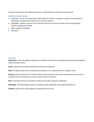Os apoios comunitários são indispensáveis para a modernização das infraestruturas portuárias.
Indústria transformadora
 Conservas - um dos mais importantes, relacionado com o atum, a sardinha e a cavala. Grande aposta na
exportação, nas igualmente importante no mercado nacional.
 Congelados- subsetor cada vez mais importante tanto para consumo nacional como para exportação.
Grande variedade de produtos.
 Salga, secagem e fumagem
 Salicultura
Conceitos:
Aquicultura- cultura de espécies aquáticas em ambientes de cativeiro controlados pelo homem (essencialmente
robalo, dourada e atum)
Arriba- costa alta e escarpada, formada por rochas mais resistentes
Cabo- formação rochosa mais resistente que se projeta no mar, salientando se em relação a costa.
Estuário- parte terminal de um rio onde a influência das correntes e das marés e importante. Estas formam se
em locais onde a forca das mares e das correntes marítimas e intensa.
Praia- costa baixa arenosa, formação por rochas mais brandas, propícias a deposição
Salinização- Intrusão de água marinha nos aquíferos sobre-explorados e localizados perto do mar.
Tombolo- pequena ilha rochosa ligada ao continente por um ismo.
 