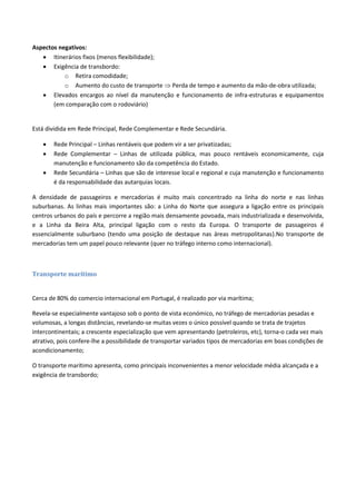 Aspectos negativos:
 Itinerários fixos (menos flexibilidade);
 Exigência de transbordo:
o Retira comodidade;
o Aumento do custo de transporte  Perda de tempo e aumento da mão-de-obra utilizada;
 Elevados encargos ao nível da manutenção e funcionamento de infra-estruturas e equipamentos
(em comparação com o rodoviário)
Está dividida em Rede Principal, Rede Complementar e Rede Secundária.
 Rede Principal – Linhas rentáveis que podem vir a ser privatizadas;
 Rede Complementar – Linhas de utilizada pública, mas pouco rentáveis economicamente, cuja
manutenção e funcionamento são da competência do Estado.
 Rede Secundária – Linhas que são de interesse local e regional e cuja manutenção e funcionamento
é da responsabilidade das autarquias locais.
A densidade de passageiros e mercadorias é muito mais concentrado na linha do norte e nas linhas
suburbanas. As linhas mais importantes são: a Linha do Norte que assegura a ligação entre os principais
centros urbanos do país e percorre a região mais densamente povoada, mais industrializada e desenvolvida,
e a Linha da Beira Alta, principal ligação com o resto da Europa. O transporte de passageiros é
essencialmente suburbano (tendo uma posição de destaque nas áreas metropolitanas).No transporte de
mercadorias tem um papel pouco relevante (quer no tráfego interno como internacional).
Transporte marítimo
Cerca de 80% do comercio internacional em Portugal, é realizado por via marítima;
Revela-se especialmente vantajoso sob o ponto de vista económico, no tráfego de mercadorias pesadas e
volumosas, a longas distâncias, revelando-se muitas vezes o único possível quando se trata de trajetos
intercontinentais; a crescente especialização que vem apresentando (petroleiros, etc), torna-o cada vez mais
atrativo, pois confere-lhe a possibilidade de transportar variados tipos de mercadorias em boas condições de
acondicionamento;
O transporte marítimo apresenta, como principais inconvenientes a menor velocidade média alcançada e a
exigência de transbordo;
 