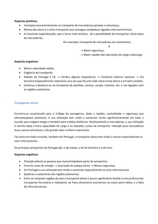 Aspectos positivos:
 Vantajoso economicamente no transporte de mercadorias pesadas e volumosas;
 Muitas das vezes é o único transporte que consegue estabelecer ligações intercontinentais;
 A crescente especialização, que o torna mais atrativo, dá a possibilidade de transportar vários tipos
de mercadorias;
Por exemplo: transporte de mercadorias em contentores.

 Maior segurança;
 Maior rapidez das operações de carga e descarga.
Aspectos negativos:
 Menor velocidade média;
 Exigência de transbordo.
 Adesão de Portugal à UE  Perdeu alguma importância  Comércio Externo nacional  Via
terrestre (especialmente rodoviário uma vez que há uma rede viária muito densa e em bom estado);
 Continua a destacar-se no transporte de petróleo, cereais, carvão, cimento, etc. e nas ligações com
as regiões autónomas.
Transporte aéreo
Encontra-se vocacionado para o tráfego de passageiros, dada a rapidez, comodidade e segurança que
oferece(aspetos positivos). A sua utilização tem vindo a aumentar muito significativamente em todo o
mundo, para viagens longas e também para médias distâncias. Relativamente a mercadorias, a sua utilização
é restrita dada a fraca capacidade de carga e os elevados custos de transporte. Indicado para mercadorias
leves, pouco volumosas, e de grande valor unitário e perecíveis.
Tal como em todo o mundo, também em Portugal, o transporte aéreo tem vindo a crescer especialmente os
voos internacionais.
Os principais aeroportos de Portugal são: o de Lisboa, o de Sá Carneiro e o de Faro.
Aspectos negativos:
 Poluição (afecta as pessoas que vivem/trabalham perto do aeroporto),
 Enorme custo de energia  Saturação do espaço aéreo  Menos segurança.
 Em Portugal a sua utilização tem vindo a aumentar especialmente os voos internacionais
 Quebrou o isolamento das regiões autónomas.
 Entre as restantes regiões do país o transporte aéreo é pouco significativo devido à concorrência dos
transportes ferroviário e rodoviário; ao fraco dinamismo económico na maior parte delas; e a falta
de infra-estruturas.
 