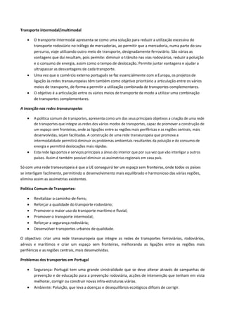 Transporte intermodal/multimodal
 O transporte intermodal apresenta-se como uma solução para reduzir a utilização excessiva do
transporte rodoviário no tráfego de mercadorias, ao permitir que a mercadoria, numa parte do seu
percurso, viaje utilizando outro meio de transporte, designadamente ferroviário. São várias as
vantagens que daí resultam, pois permite: diminuir o trânsito nas vias rodoviárias, reduzir a poluição
e o consumo de energia, assim como o tempo de deslocação. Permite juntar vantagens e ajudar a
ultrapassar as desvantagens de cada transporte.
 Uma vez que o comércio externo português se faz essencialmente com a Europa, os projetos de
ligação às redes transeuropeias têm também como objetivo prioritário a articulação entre os vários
meios de transporte, de forma a permitir a utilização combinada de transportes complementares.
 O objetivo é a articulação entre os vários meios de transporte de modo a utilizar uma combinação
de transportes complementares.
A inserção nas redes transeuropeias
 A política comum de transportes, apresenta como um dos seus principais objetivos a criação de uma rede
de transportes que integre as redes dos vários modos de transportes, capaz de promover a construção de
um espaço sem fronteiras, onde as ligações entre as regiões mais periféricas e as regiões centrais, mais
desenvolvidas, sejam facilitadas. A construção de uma rede transeuropeia que promova a
intermodalidade permitirá diminuir os problemas ambientais resultantes da poluição e do consumo de
energia e permitirá deslocações mais rápidas.
 Esta rede liga portos e serviços principais a áreas do interior que por sua vez que vão interligar a outros
países. Assim é também possível diminuir as assimetrias regionais em casa país.
Só com uma rede transeuropeia é que a UE conseguirá ter um espaço sem fronteiras, onde todos os países
se interligam facilmente, permitindo o desenvolvimento mais equilibrado e harmonioso das várias regiões,
elimina assim as assimetrias existentes.
Politica Comum de Transportes:
 Revitalizar o caminho-de-ferro;
 Reforçar a qualidade do transporte rodoviário;
 Promover o maior uso do transporte marítimo e fluvial;
 Promover o transporte intermodal;
 Reforçar a segurança rodoviária;
 Desenvolver transportes urbanos de qualidade.
O objectivo: criar uma rede transeuropeia que integre as redes de transportes ferroviários, rodoviários,
aéreos e marítimos e criar um espaço sem fronteiras, melhorando as ligações entre as regiões mais
periféricas e as regiões centrais, mais desenvolvidas.
Problemas dos transportes em Portugal
 Segurança: Portugal tem uma grande sinistralidade que se deve alterar através de campanhas de
prevenção e de educação para a prevenção rodoviária, acções de intervenção que tenham em vista
melhorar, corrigir ou construir novas infra-estruturas viárias.
 Ambiente: Poluição, que leva a doenças e desequilíbrios ecológicos difíceis de corrigir.
 