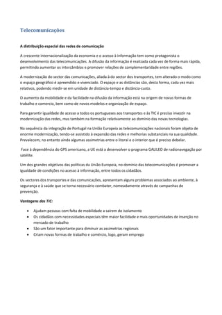 Telecomunicações
A distribuição espacial das redes de comunicação
A crescente internacionalização da economia e o acesso à informação tem como protagonista o
desenvolvimento das telecomunicações. A difusão da informação é realizada cada vez de forma mais rápida,
permitindo aumentar os intercâmbios e promover relações de complementaridade entre regiões.
A modernização do sector das comunicações, aliada à do sector dos transportes, tem alterado o modo como
o espaço geográfico é apreendido e vivenciado. O espaço e as distâncias são, desta forma, cada vez mais
relativos, podendo medir-se em unidade de distância-tempo e distância-custo.
O aumento da mobilidade e da facilidade na difusão da informação está na origem de novas formas de
trabalho e comercio, bem como de novos modelos e organização de espaço.
Para garantir igualdade de acesso a todos os portugueses aos transportes e às TIC é preciso investir na
modernização das redes, mas também na formação relativamente ao domínio das novas tecnologias.
Na sequência da integração de Portugal na União Europeia as telecomunicações nacionais foram objeto de
enorme modernização, tendo-se assistido à expansão das redes e melhorias substanciais na sua qualidade.
Prevalecem, no entanto ainda algumas assimetrias entre o litoral e o interior que é preciso debelar.
Face à dependência do GPS americano, a UE está a desenvolver o programa GALILEO de radionavegação por
satélite.
Um dos grandes objetivos das políticas da União Europeia, no domínio das telecomunicações é promover a
igualdade de condições no acesso à informação, entre todos os cidadãos.
Os sectores dos transportes e das comunicações, apresentam alguns problemas associados ao ambiente, à
segurança e à saúde que se torna necessário combater, nomeadamente através de campanhas de
prevenção.
Vantagens das TIC:
 Ajudam pessoas com falta de mobilidade a saírem do isolamento
 Os cidadãos com necessidades especiais têm maior facilidade e mais oportunidades de inserção no
mercado de trabalho
 São um fator importante para diminuir as assimetrias regionais
 Criam novas formas de trabalho e comércio, logo, geram emprego
 