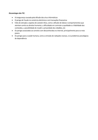 Desvantages das TIC:
 A insegurança causada pela difusão dos vírus informáticos
 O perigo de fraude no comércio eletrónico e em transações financeiras
 Falta de atenção a aspetos de carácter ético, como a difusão de ideias e comportamentos que
atentam contra os direitos humanos, a dificuldade em controlar a qualidade e a fiabilidade dos
conteúdos, a possibilidade de invadir a privacidade dos cidadãos, etc
 Os perigos associados ao convívio com desconhecidos na internet, principalmente para os mais
jovens
 Os perigos para a saúde humana, como a emissão de radiações nocivas, e os problemas psicológicos
de dependência
 