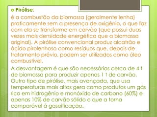 Pirólise: é a combustão da biomassa (geralmente lenha) praticamente sem a presença de oxigênio, o que faz com ela se transforme em carvão (que possui duas vezes mais densidade energética que a biomassa original). A pirólise convencional produz alcatrão e ácido pirolenhoso como resíduos que, depois de tratamento prévio, podem ser utilizados como óleo combustível. A desvantagem é que são necessárias cerca de 4 t de biomassa para produzir apenas 1 t de carvão. Outro tipo de pirólise, mais avançada, que usa temperaturas mais altas gera como produtos um gás rico em hidrogênio e monóxido de carbono (60%) e apenas 10% de carvão sólido o que a torna comparável à gaseificação.