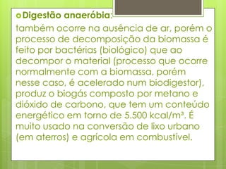 Digestão anaeróbia: também ocorre na ausência de ar, porém o processo de decomposição da biomassa é feito por bactérias (biológico) que ao decompor o material (processo que ocorre normalmente com a biomassa, porém nesse caso, é acelerado num biodigestor), produz o biogás composto por metano e dióxido de carbono, que tem um conteúdo energético em torno de 5.500 kcal/m³. É muito usado na conversão de lixo urbano (em aterros) e agrícola em combustível.