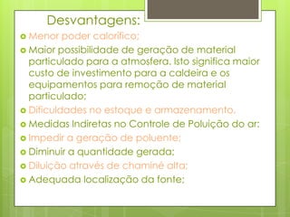 	Desvantagens:Menor poder calorífico;Maior possibilidade de geração de material particulado para a atmosfera. Isto significa maior custo de investimento para a caldeira e os equipamentos para remoção de material particulado;Dificuldades no estoque e armazenamento.Medidas Indiretas no Controle de Poluição do ar:Impedir a geração de poluente;Diminuir a quantidade gerada;Diluição através de chaminé alta;Adequada localização da fonte;