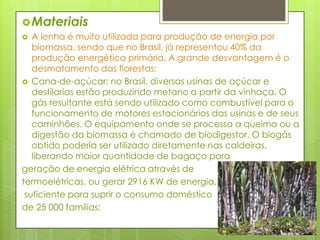 MateriaisA lenha é muito utilizada para produção de energia por biomassa, sendo que no Brasil, já representou 40% da produção energética primária. A grande desvantagem é o desmatamento das florestas;Cana-de-açúcar: no Brasil, diversas usinas de açúcar e destilarias estão produzindo metano a partir da vinhaça. O gás resultante está sendo utilizado como combustível para o funcionamento de motores estacionários das usinas e de seus caminhões. O equipamento onde se processa a queima ou a digestão da biomassa é chamado de biodigestor. O biogás obtido poderia ser utilizado diretamente nas caldeiras, liberando maior quantidade de bagaço para geração de energia elétrica através de termoelétricas, ou gerar 2916 KW de energia,suficiente para suprir o consumo domésticode 25 000 famílias;