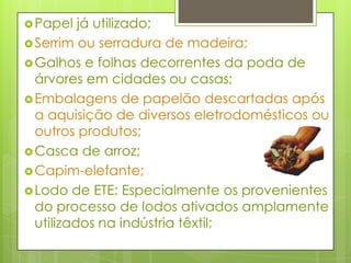 Papel já utilizado;Serrim ou serradura de madeira;Galhos e folhas decorrentes da poda de árvores em cidades ou casas;Embalagens de papelão descartadas após a aquisição de diversos eletrodomésticos ou outros produtos;Casca de arroz;Capim-elefante;Lodo de ETE: Especialmente os provenientes do processo de lodos ativados amplamente utilizados na indústria têxtil;