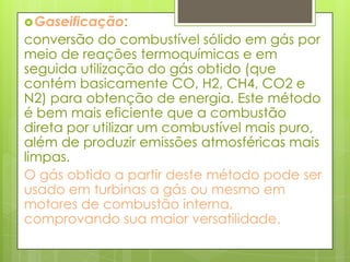 Gaseificação: conversão do combustível sólido em gás por meio de reações termoquímicas e em seguida utilização do gás obtido (que contém basicamente CO, H2, CH4, CO2 e N2) para obtenção de energia. Este método é bem mais eficiente que a combustão direta por utilizar um combustível mais puro, além de produzir emissões atmosféricas mais limpas.O gás obtido a partir deste método pode ser usado em turbinas a gás ou mesmo em motores de combustão interna, comprovando sua maior versatilidade.