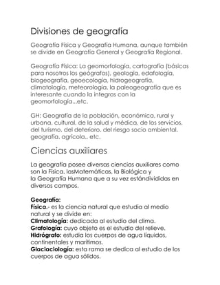 Divisiones de geografía
Geografía Física y Geografía Humana, aunque también
se divide en Geografía General y Geografía Regional.

Geografía Física: La geomorfología, cartografía (básicas
para nosotros los geógrafos), geología, edafología,
biogeografía, geoecología, hidrogeografía,
climatología, meteorología, la paleogeografía que es
interesante cuando la integras con la
geomorfología...etc.

GH: Geografía de la población, económica, rural y
urbana, cultural, de la salud y médica, de los servicios,
del turismo, del deterioro, del riesgo socio ambiental,
geografía. agrícola., etc.

Ciencias auxiliares
La geografía posee diversas ciencias auxiliares como
son la Física, lasMatemáticas, la Biológica y
la Geografía Humana que a su vez estándivididas en
diversos campos.

Geografía:
Física.- es la ciencia natural que estudia al medio
natural y se divide en:
Climatología: dedicada al estudio del clima.
Grafología: cuyo objeto es el estudio del relieve.
Hidrógrafo: estudia los cuerpos de agua líquidos,
continentales y marítimos.
Glaciaciología: esta rama se dedica al estudio de los
cuerpos de agua sólidos.
 