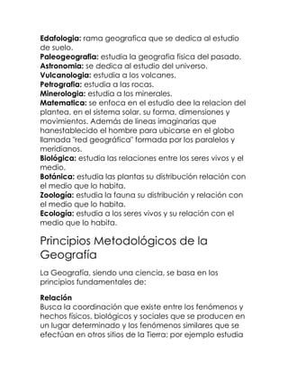 Edafologia: rama geografica que se dedica al estudio
de suelo.
Paleogeografia: estudia la geografia fisica del pasado.
Astronomia: se dedica al estudio del universo.
Vulcanologia: estudia a los volcanes.
Petrografia: estudia a las rocas.
Minerologia: estudia a los minerales.
Matematica: se enfoca en el estudio dee la relacion del
plantea, en el sistema solar, su forma, dimensiones y
movimientos. Además de lineas imaginarias que
hanestablecido el hombre para ubicarse en el globo
llamada "red geográfica" formada por los paralelos y
meridianos.
Biológica: estudia las relaciones entre los seres vivos y el
medio.
Botánica: estudia las plantas su distribución relación con
el medio que lo habita.
Zoología: estudia la fauna su distribución y relación con
el medio que lo habita.
Ecología: estudia a los seres vivos y su relación con el
medio que lo habita.

Principios Metodológicos de la
Geografía
La Geografía, siendo una ciencia, se basa en los
principios fundamentales de:

Relación
Busca la coordinación que existe entre los fenómenos y
hechos físicos, biológicos y sociales que se producen en
un lugar determinado y los fenómenos similares que se
efectúan en otros sitios de la Tierra; por ejemplo estudia
 