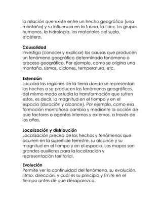 la relación que existe entre un hecho geográfico (una
montaña) y su influencia en la fauna, la flora, los grupos
humanos, la hidrología, los materiales del suelo,
etcétera.

Causalidad
Investiga (conocer y explicar) las causas que producen
un fenómeno geográfico determinado fenómeno o
proceso geográfico. Por ejemplo, como se origina una
montaña, sismos, ciclones, temperatura, etc.

Extensión
Localiza las regiones de la tierra donde se representan
los hechos o se producen los fenómenos geográficos,
del mismo modo estudia la transformación que sufren
estos, es decir, la magnitud en el tiempo y en el
espacio (duración y alcance). Por ejemplo, como esa
formación montañosa cambia y mediante la acción de
que factores o agentes internos y externos, a través de
los años.

Localización y distribución
Localización precisa de los hechos y fenómenos que
ocurren en la superficie terrestre, su alcance y su
magnitud en el tiempo y en el espacio. Los mapas son
grandes auxiliares para la localización y
representación territorial.

Evolución
Permite ver la continuidad del fenómeno, su evolución,
ritmo, dirección, y cuál es su principio y límite en el
tiempo antes de que desaparezca.
 