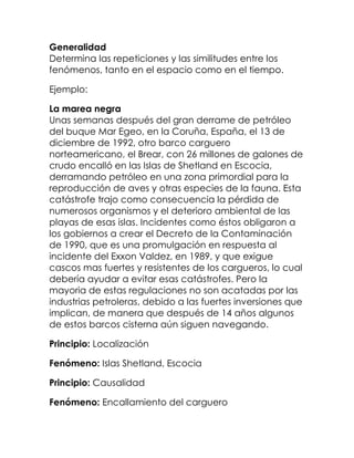Generalidad
Determina las repeticiones y las similitudes entre los
fenómenos, tanto en el espacio como en el tiempo.

Ejemplo:

La marea negra
Unas semanas después del gran derrame de petróleo
del buque Mar Egeo, en la Coruña, España, el 13 de
diciembre de 1992, otro barco carguero
norteamericano, el Brear, con 26 millones de galones de
crudo encalló en las Islas de Shetland en Escocia,
derramando petróleo en una zona primordial para la
reproducción de aves y otras especies de la fauna. Esta
catástrofe trajo como consecuencia la pérdida de
numerosos organismos y el deterioro ambiental de las
playas de esas islas. Incidentes como éstos obligaron a
los gobiernos a crear el Decreto de la Contaminación
de 1990, que es una promulgación en respuesta al
incidente del Exxon Valdez, en 1989, y que exigue
cascos mas fuertes y resistentes de los cargueros, lo cual
debería ayudar a evitar esas catástrofes. Pero la
mayoria de estas regulaciones no son acatadas por las
industrias petroleras, debido a las fuertes inversiones que
implican, de manera que después de 14 años algunos
de estos barcos cisterna aún siguen navegando.

Principio: Localización

Fenómeno: Islas Shetland, Escocia

Principio: Causalidad

Fenómeno: Encallamiento del carguero
 