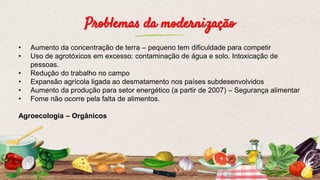 Problemas da modernização
• Aumento da concentração de terra – pequeno tem dificuldade para competir
• Uso de agrotóxicos em excesso: contaminação de água e solo. Intoxicação de
pessoas.
• Redução do trabalho no campo
• Expansão agrícola ligada ao desmatamento nos países subdesenvolvidos
• Aumento da produção para setor energético (a partir de 2007) – Segurança alimentar
• Fome não ocorre pela falta de alimentos.
Agroecologia – Orgânicos
 