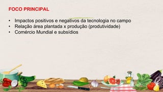 FOCO PRINCIPAL
• Impactos positivos e negativos da tecnologia no campo
• Relação área plantada x produção (produtividade)
• Comércio Mundial e subsídios
 