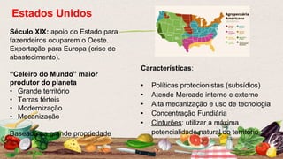 Século XIX: apoio do Estado para
fazendeiros ocuparem o Oeste.
Exportação para Europa (crise de
abastecimento).
“Celeiro do Mundo” maior
produtor do planeta
• Grande território
• Terras férteis
• Modernização
• Mecanização
Baseada na grande propriedade
Estados Unidos
Características:
• Políticas protecionistas (subsídios)
• Atende Mercado interno e externo
• Alta mecanização e uso de tecnologia
• Concentração Fundiária
• Cinturões: utilizar a máxima
potencialidade natural do território
 