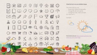 51
Find more icons at slidescarnival.com/extra-free-
resources-icons-and-maps
SlidesCarnival icons are editable shapes.
This means that you can:
⬩ Resize them without losing quality.
⬩ Change fill color and opacity.
⬩ Change line color, width and style.
Isn’t that nice? :)
Examples:
 