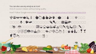 🍇🍈🍉🍊🍋🍌🍍🥭🍎🍏🍐🍑🍒🍓🥭🍅🥭🥭🍆🥭🥭🌽🥭🥭🥭
🥭🥭🥭🥭🍄🥭🌰🍞🥭🥭🥭🥭🥭🥭🥭🍖🍗🥭🥭🍔🍟🍕🥭🥭🥭🥭🥭🥭
🥭🍳🥭🍲🥭🥭🥭🥭🥭🥭🍱🍘🍙🍚🍛🍜🍝🍠🍢🍣🍤🍥🥭🍡🥭
🥭🥭🥭🍦🍧🍨🍩🍪🎂🍰🥭🥭🍫🍬🍭🍮🍯🍼🥭☕🍵🍶🥭🍷🍸
🍹🍺🍻🥭🥭🥭🥭🥭🥭🥭🥭🥭🍴🥭
53
You can also use any emoji as an icon!
And of course it resizes without losing quality.
How? Follow Google instructions https://twitter.com/googledocs/status/730087240156643328
 