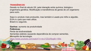 TRANGÊNICOS
Gerado no final do século XX, pela interação entre química, biologia e
engenharia genética. Modificação e transferência de genes de um organismo
para outro.
Soja é o produto mais produzido, mas também é usado pra milho e algodão.
EUA é o país que mais utiliza.
Brasil é o segundo.
Ganhos: aumento da produtividade
Polêmicas:
Perda da biodiversidade
Sementes estéreis causando dependência de comprar sementes.
Monopólio da tecnologia.
https://www.youtube.com/watch?v=shJYZDzf4bg&t=189s
 