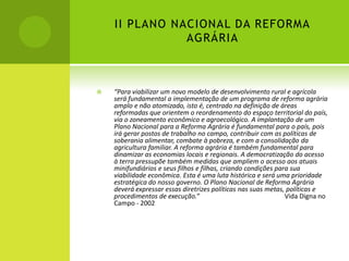 II PLANO NACIONAL DA REFORMA
AGRÁRIA
 “Para viabilizar um novo modelo de desenvolvimento rural e agrícola
será fundamental a implementação de um programa de reforma agrária
amplo e não atomizado, isto é, centrado na definição de áreas
reformadas que orientem o reordenamento do espaço territorial do país,
via o zoneamento econômico e agroecológico. A implantação de um
Plano Nacional para a Reforma Agrária é fundamental para o país, pois
irá gerar postos de trabalho no campo, contribuir com as políticas de
soberania alimentar, combate à pobreza, e com a consolidação da
agricultura familiar. A reforma agrária é também fundamental para
dinamizar as economias locais e regionais. A democratização do acesso
à terra pressupõe também medidas que ampliem o acesso aos atuais
minifundiários e seus filhos e filhas, criando condições para sua
viabilidade econômica. Esta é uma luta histórica e será uma prioridade
estratégica do nosso governo. O Plano Nacional de Reforma Agrária
deverá expressar essas diretrizes políticas nas suas metas, políticas e
procedimentos de execução.” Vida Digna no
Campo - 2002
 