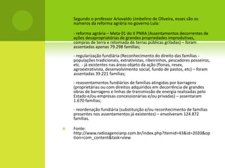  Segundo o professor Ariovaldo Umbelino de Oliveira, esses são os
números da reforma agrária no governo Lula:
 - reforma agrária – Meta 01 do II PNRA (Assentamentos decorrentes de
ações desapropriatórias de grandes propriedades improdutivas,
compras de terra e retomada de terras públicas griladas) – foram
assentadas apenas 79.298 famílias;
- regularização fundiária (Reconhecimento do direito das famílias -
populações tradicionais, extrativistas, ribeirinhos, pescadores posseiros,
etc. - já existentes nas áreas objeto da ação (flonas, resex,
agroextrativista, desenvolvimento social, fundo de pastos, etc) – foram
assentadas 39.221 famílias;
- reassentamentos fundiários de famílias atingidas por barragens
(proprietárias ou com direitos adquiridos em decorrência de grandes
obras de barragens e linhas de transmissão de energia realizadas pelo
Estado e/ou empresas concessionárias e/ou privadas) – assentaram
1.670 famílias;
- reordenação fundiária (substituição e/ou reconhecimento de famílias
presentes nos assentamentos já existentes) – envolveram 124.872
famílias.
 Fonte:
http://www.radioagencianp.com.br/index.php?Itemid=43&id=2020&op
tion=com_content&task=view
 