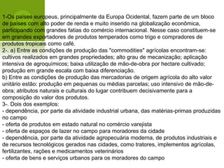 1-Os países europeus, principalmente da Europa Ocidental, fazem parte de um bloco
de países com alto poder de renda e muito inserido na globalização econômica,
participando com grandes fatias do comércio internacional. Nesse caso constituem-se
em grandes exportadores de produtos temperados como trigo e compradores de
produtos tropicais como café.
2-. a) Entre as condições de produção das "commodities" agrícolas encontram-se:
cultivos realizados em grandes propriedades; alto grau de mecanização; aplicação
intensiva de agroquímicos; baixa utilização de mão-de-obra por hectare cultivado;
produção em grande escala com baixa diferenciação.
b) Entre as condições de produção das mercadorias de origem agrícola do alto valor
unitário estão: produção em pequenas ou médias parcelas; uso intensivo de mão-de-
obra; atributos naturais e culturais do lugar contribuem decisivamente para a
composição do valor dos produtos.
3-. Dois dos exemplos:
- dependência, por parte da atividade industrial urbana, das matérias-primas produzidas
no campo
- oferta de produtos em estado natural no comércio varejista
- oferta de espaços de lazer no campo para moradores da cidade
- dependência, por parte da atividade agropecuária moderna, de produtos industriais e
de recursos tecnológicos gerados nas cidades, como tratores, implementos agrícolas,
fertilizantes, rações e medicamentos veterinários
- oferta de bens e serviços urbanos para os moradores do campo
 
