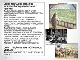 LEI DE TERRAS DE 1850: (PÓS 
INDEPENDÊNCIA) REGENCIA DE D. 
PEDRO II 
A COMPRA PASSOU A SER A ÚNICA 
MANEIRA DE ACESSO Á TERRA (TERRA VIRA 
MERCADORIA) 
ABOLIU O REGIME DE SESMARIAS 
TODOS OS QUE JÁ ESTAVAM NELA, 
RECEBERAM O TÍTULO DE PROPRIETÁRIO, 
PORÉM, TINHA QUE RESIDIR E PRODUZIR NA 
TERRA. 
AS TERRAS AINDA NÃO OCUPADAS 
(DEVOLUTAS) PASSAVAM A SER 
PROPRIEDADE DO ESTADO E SÓ PODERIAM 
SER ADQUIRIDAS ATRAVÉS DA COMPRA NOS 
LEILÕES MEDIANTE PAGAMENTO À VISTA 
OS ESCRAVOS LIVRES E IMIGRANTES 
AGORA TERIAM DE COMPRÁ-LA 
NASCE A CONCENTRAÇÃO FUNDIÁRIA 
CONSTITUIÇÃO DE 1946 (PÓS GETULIO 
VERGAS) 
INICIA O CONCEITO DE FUNÇÃO SOCIAL DA 
TERRA 
 