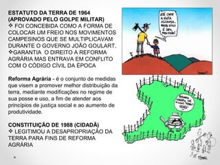 ESTATUTO DA TERRA DE 1964 
(APROVADO PELO GOLPE MILITAR) 
 FOI CONCEBIDA COMO A FORMA DE 
COLOCAR UM FREIO NOS MOVIMENTOS 
CAMPESINOS QUE SE MULTIPLICAVAM 
DURANTE O GOVERNO JOÃO GOULART. 
GARANTIA O DIREITO A REFORMA 
AGRÁRIA MAS ENTRAVA EM CONFLITO 
COM O CÓDIGO CÍVIL DA ÉPOCA 
Reforma Agrária - é o conjunto de medidas 
que visem a promover melhor distribuição da 
terra, mediante modificações no regime de 
sua posse e uso, a fim de atender aos 
princípios de justiça social e ao aumento de 
produtividade. 
CONSTITUIÇÃO DE 1988 (CIDADÃ) 
 LEGITIMOU A DESAPROPRIAÇÃO DA 
TERRA PARA FINS DE REFORMA 
AGRÁRIA 
 