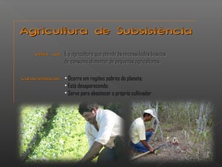 Agricultura ddee SSuubbssiissttêênncciiaa 
ÉÉ aa aaggrriiccuullttuurraa qquuee aatteennddee ààss nneecceessssiiddaaddeess bbáássiiccaass 
ddee ccoonnssuummoo aalliimmeennttaarr ddee ppeeqquueennooss aaggrriiccuullttoorreess.. 
CCaarraacctteerrííssttiiccaass:: • Ocorre em regiões pobres do planeta; 
• Está desaparecendo; 
• Serve para abastecer o próprio cultivador 
DDeeffiinniiççããoo:: 
 