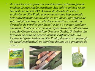 • A cana-de-açúcar pode ser considerada o primeiro grande 
produto de exportação brasileiro. Seu cultivo iniciou-se no 
Nordeste no século XVI. A partir da década de 1970 a 
produção em São Paulo aumentou bastante impulsionada 
pelos investimentos associados ao pro-álcool (programa de 
substituição em larga escala dos combustíveis veiculares 
derivados de petróleo por álcool) e hoje é o maior produtor 
nacional. Também ocorreu uma expansão desta cultura para 
a região Centro-Oeste (Mato Grosso e Goiás). O destino das 
lavouras de cana-de-açúcar também é diferenciado: No 
Centro Sul (principalmente São Paulo) destina-se à produção 
de álcool combustível, no Nordeste destina-se à produção de 
açúcar. 
 