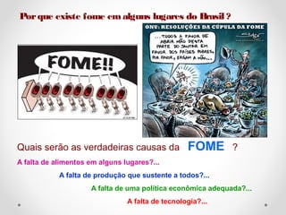 Por que existe fome em alguns lugares do Brasil ? 
Quais serão as verdadeiras causas da FOME ? 
A falta de alimentos em alguns lugares?... 
A falta de produção que sustente a todos?... 
A falta de uma política econômica adequada?... 
A falta de tecnologia?... 
 