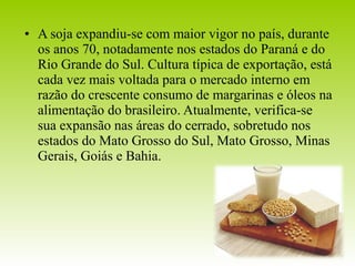 • A soja expandiu-se com maior vigor no país, durante 
os anos 70, notadamente nos estados do Paraná e do 
Rio Grande do Sul. Cultura típica de exportação, está 
cada vez mais voltada para o mercado interno em 
razão do crescente consumo de margarinas e óleos na 
alimentação do brasileiro. Atualmente, verifica-se 
sua expansão nas áreas do cerrado, sobretudo nos 
estados do Mato Grosso do Sul, Mato Grosso, Minas 
Gerais, Goiás e Bahia. 
 