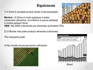 Equívocos 
1) A fome é causada porque existe muita população. 
Mentira : A China é muito populosa e todos 
consomem alimentos. Já a Bolívia é pouco habitada 
e muitos passam fome. 
OBS: Até 2050 a demanda por alimentos aumentará 70% 
2) O Mundo não pode produzir alimentos suficientes. 
“Por enquanto pode” 
3) No mundo há poucas terras cultiváveis. 
Brasil 
 