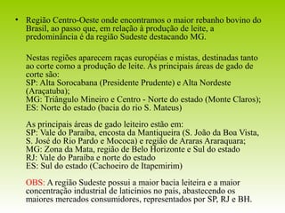 • Região Centro-Oeste onde encontramos o maior rebanho bovino do 
Brasil, ao passo que, em relação à produção de leite, a 
predominância é da região Sudeste destacando MG. 
Nestas regiões aparecem raças européias e mistas, destinadas tanto 
ao corte como a produção de leite. As principais áreas de gado de 
corte são: 
SP: Alta Sorocabana (Presidente Prudente) e Alta Nordeste 
(Araçatuba); 
MG: Triângulo Mineiro e Centro - Norte do estado (Monte Claros); 
ES: Norte do estado (bacia do rio S. Mateus) 
As principais áreas de gado leiteiro estão em: 
SP: Vale do Paraíba, encosta da Mantiqueira (S. João da Boa Vista, 
S. José do Rio Pardo e Mococa) e região de Araras Araraquara; 
MG: Zona da Mata, região de Belo Horizonte e Sul do estado 
RJ: Vale do Paraíba e norte do estado 
ES: Sul do estado (Cachoeiro de Itapemirim) 
OBS: A região Sudeste possui a maior bacia leiteira e a maior 
concentração industrial de laticínios no país, abastecendo os 
maiores mercados consumidores, representados por SP, RJ e BH. 
 