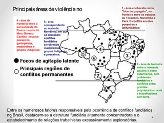 Principais áreas de violência no 1 - área conhecida como 
"bico do papagaio", na 
fronteira entre os estados 
de Tocantins, Maranhão e 
Pará. O conflito envolve 
posseiros e 
latifundiários; 
4 - área de 
fronteira entre o 
sul-sudoeste do 
Pará e o norte do 
Mato Grosso. 
Conflito envolve 
posseiros, 
garimpeiros, 
madeireiros e 
grupos indígenas; 
5 - área 
correspondente 
ao norte de 
Rondônia, em que 
se destacam 
conflitos 
fundiários 
envolvendo 
madeireiros, 
grupos indígenas 
e posseiros; 
8 - área de fronteira 
entre o noroeste 
gaúcho e oeste 
catarinense, com 
problemas 
fundiários e 
conflitos entre 
grandes 
proprietários rurais 
e trabalhadores 
sem terra. 
Entre os numerosos fatores responsáveis pela ocorrência de conflitos fundiários 
no Brasil, destacam-se a estrutura fundiária altamente concentradora e o 
estabelecimento de relações trabalhistas excessivamente exploratórias. 
 