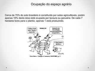 Ocupação do espaço agrário 
Cerca de 70% do solo brasileiro é constituído por solos agricultáveis, porém 
apenas 10% desta área está ocupada por lavoura ou pecuária. De cada 7 
hectares bons para o plantio, apenas 1 está produzindo. 
 