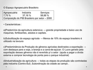 O Espaço Agropecuário Brasileiro 
Agropecuária Indústria Serviços 
7,75 % 37,16 % 58,88 % 
Composição do PIB Brasileiro por setor – 2000 
• Características : 
a)Predomínio da agricultura extensiva → grande propriedade e baixo uso de 
maquinas, fertilizantes, adubos e capitais. 
b)Subutilização do espaço agrícola → Menos de 10% do espaço brasileiro é 
utilizado na lavoura 
c)Predominância da Produção de gêneros agrícolas destinados a exportação → 
com destaque para a soja, a laranja e a cana-de-açúcar. O Lucro gerado pela 
exportação desses gêneros não é revertido p/ o setor (ajuda a pagar a divida 
externa e comprar tecnologia de ponta para o parque industrial) 
d)Industrialização da agricultura → todas as etapas da produção são controladas 
pela indústria (Centro-Sul) .Subordinação da cidade ao campo . 
 
