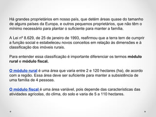 Há grandes proprietários em nosso país, que detém áreas quase do tamanho 
de alguns países da Europa, e outros pequenos proprietários, que não têm o 
mínimo necessário para plantar o suficiente para manter a família. 
A Lei nº 8.629, de 25 de janeiro de 1993, reafirmou que a terra tem de cumprir 
a função social e estabeleceu novos conceitos em relação às dimensões e à 
classificação dos imóveis rurais. 
Para entender essa classificação é importante diferenciar os termos módulo 
rural e módulo fiscal. 
O módulo rural é uma área que varia entre 2 e 120 hectares (ha), de acordo 
com a região. Essa área deve ser suficiente para manter a subsistência de 
uma família de 4 pessoas. 
O módulo fiscal é uma área variável, pois depende das características das 
atividades agrícolas, do clima, do solo e varia de 5 a 110 hectares. 
 