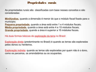Propriedades rurais 
As propriedades rurais são classificadas com base nesses conceitos e são 
consideradas: 
Minifúndios, quando a dimensão é menor do que o módulo fiscal fixado para o 
município; 
Pequena propriedade, quando a área está entre 1 e 4 módulos fiscais; 
Média propriedade, quando a área está entre 4 e 15 módulos fiscais; 
Grande propriedade, quando a área é superior a 15 módulos fiscais. 
Há duas formas básicas de exploração da terra no Brasil: 
Exploração direta (predominante no Brasil) é quando as terras são exploradas 
pelos donos ou herdeiros. 
Exploração indireta: quando as terras são exploradas por quem não é o dono, 
como os parceiros, os arrendatários ou os ocupantes. 
 