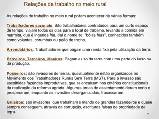 Relações de trabalho no meio rural 
As relações de trabalho no meio rural podem acontecer de várias formas: 
Trabalhadores sazonais: São trabalhadores contratados para um curto espaço 
de tempo, viajam todos os dias para o local de trabalho, levando a comida em 
marmita, que é ingerida fria, daí o nome de "bóias frias", conhecidos também 
como volantes, corumbas ou peão de trecho. 
Arrendatários: Trabalhadores que pagam uma renda fixa pela utilização da terra. 
Parceiros, Terceiros, Meeiros: Pagam o uso da terra com uma parte do lucro ou 
da produção. 
Posseiros: são invasores de terras, que atualmente estão organizados no 
Movimento dos Trabalhadores Rurais Sem Terra (MST). Para a invasão são 
escolhidas fazendas improdutivas, que se encaixem nos critérios constitucionais 
da realização da reforma agrária. Algumas áreas de assentamento deram certo e 
prosperaram, enquanto as invasões desorganizadas, fracassaram. 
Grileiros: são invasores que trabalham a mando de grandes fazendeiros e quase 
sempre conseguem, através da corrupção, escrituras falsas de propriedade de 
terra. 
 