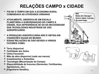 RELAÇÕES CAMPO x CIDADE 
 FOI-SE O TEMPO EM QUE A ECONOMIA RURAL 
COMANDAVA AS ATIVIDADES URBANAS 
 ATUALMENTE, OBSERVA-SE EM ESCALA 
PLANETÁRIA A SUBORDINAÇÃO DO CAMPO Á 
CIDADE. SUA DEPENDÊNCIA SE DÁ NA NECESSIDADE 
DAS TECNOLOGIAS INDUSTRIAIS DE USO 
AGROPECUÁRIO. 
 A PRODUÇÃO AGROPECUÁRIA NÃO É OBTIDA EM 
CONDIÇÕES IGUAIS NO MUNDO. 
 ESSAS RELAÇÕES SE DÃO DEVIDO A VÁRIOS 
FATORES COMO: 
 Terra disponível 
 Fertilidade dos Solos 
 Clima Favorável 
 Mão de obra disponível (cada vez menos) 
 Investimentos e Subsídios 
 Tecnologia (Mecanização do Campo) 
 Disponibilidade de Insumos (Sementes, Fertilizantes, 
Agrotóxicos, etc.) 
 Engenharia Genética. 
 
