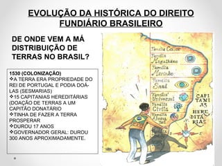 EVOLUÇÃO DA HISTÓRICA DO DIREITO 
FUNDIÁRIO BRASILEIRO 
DE ONDE VEM A MÁ 
DISTRIBUIÇÃO DE 
TERRAS NO BRASIL? 
1530 (COLONIZAÇÃO) 
A TERRA ERA PROPRIEDADE DO 
REI DE PORTUGAL E PODIA DOÁ- 
LAS (SESMARIAS) 
15 CAPITANIAS HEREDITÁRIAS 
(DOAÇÃO DE TERRAS A UM 
CAPITÃO DONATÁRIO 
TINHA DE FAZER A TERRA 
PROSPERAR 
DUROU 17 ANOS 
GOVERNADOR GERAL: DUROU 
300 ANOS APROXIMADAMENTE. 
 
