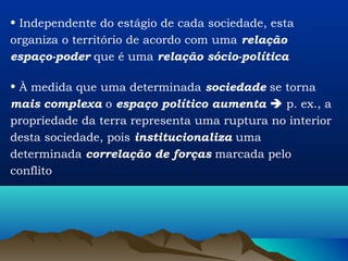 • Independente do estágio de cada sociedade, esta
organiza o território de acordo com uma relação
espaço-poder que é uma relação sócio-política

• À medida que uma determinada sociedade se torna
mais complexa o espaço político aumenta  p. ex., a
propriedade da terra representa uma ruptura no interior
desta sociedade, pois institucionaliza uma
determinada correlação de forças marcada pelo
conflito
 