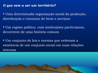O que vem a ser um território?

• Uma determinada organização social da produção,
distribuição e consumo de bens e serviços

• Um regime político, com instituições particulares,
decorrente de uma história comum

• Um conjunto de leis e normas que ordenam a
existência de um conjunto social em suas relações
internas
 