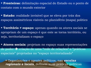 • Fronteiras: delimitação espacial do Estado ou o ponto de
contato com o mundo exterior

• Estado: realidade invisível que se eleva por trás dos
espaços assimétricos visíveis no planisfério (mapa) político

• Território ≠ espaço: apenas quando os atores sociais se
apropriam de um espaço é que este se torna território, ou
seja, territorializam o espaço

• Atores sociais: projetam no espaço suas representações
de poder  criação de uma “rede de relações” e “práticas
espaciais” projetadas no “espaço territorializado”

   • Organizações e agentes políticos, nas escalas
   regionais e locais, definem suas práticas políticas
 